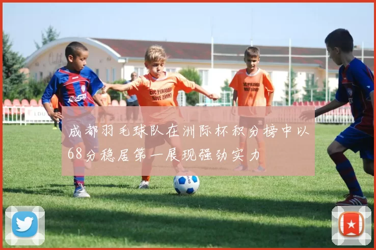 成都羽毛球队在洲际杯积分榜中以68分稳居第一展现强劲实力